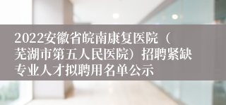 2022安徽省皖南康复医院（芜湖市第五人民医院）招聘紧缺专业人才拟聘用名单公示