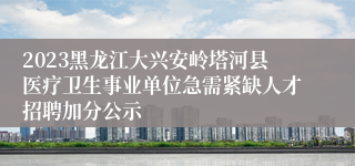 2023黑龙江大兴安岭塔河县医疗卫生事业单位急需紧缺人才招聘加分公示