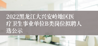 2022黑龙江大兴安岭地区医疗卫生事业单位B类岗位拟聘人选公示