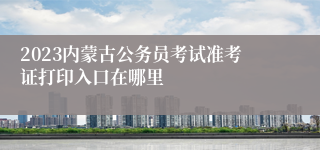 2023内蒙古公务员考试准考证打印入口在哪里