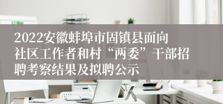 2022安徽蚌埠市固镇县面向社区工作者和村“两委”干部招聘考察结果及拟聘公示