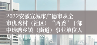 2022安徽宣城市广德市从全市优秀村（社区）“两委”干部中选聘乡镇（街道）事业单位人员拟聘用人选公示