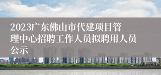 2023广东佛山市代建项目管理中心招聘工作人员拟聘用人员公示