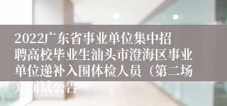 2022广东省事业单位集中招聘高校毕业生汕头市澄海区事业单位递补入围体检人员（第二场）面试公告