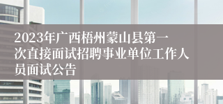 2023年广西梧州蒙山县第一次直接面试招聘事业单位工作人员面试公告