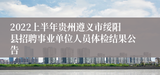 2022上半年贵州遵义市绥阳县招聘事业单位人员体检结果公告