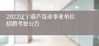 2022辽宁葫芦岛市事业单位招聘考察公告