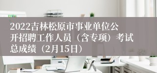2022吉林松原市事业单位公开招聘工作人员（含专项）考试总成绩（2月15日）