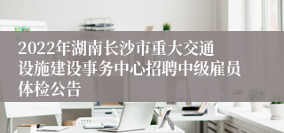 2022年湖南长沙市重大交通设施建设事务中心招聘中级雇员体检公告