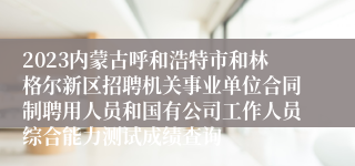 2023内蒙古呼和浩特市和林格尔新区招聘机关事业单位合同制聘用人员和国有公司工作人员综合能力测试成绩查询