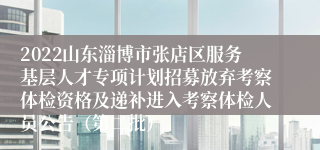 2022山东淄博市张店区服务基层人才专项计划招募放弃考察体检资格及递补进入考察体检人员公告（第二批）