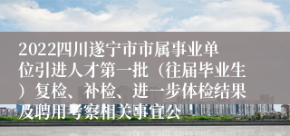 2022四川遂宁市市属事业单位引进人才第一批（往届毕业生）复检、补检、进一步体检结果及聘用考察相关事宜公