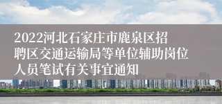 2022河北石家庄市鹿泉区招聘区交通运输局等单位辅助岗位人员笔试有关事宜通知