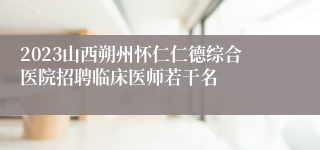 2023山西朔州怀仁仁德综合医院招聘临床医师若干名