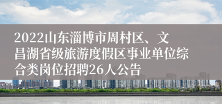 2022山东淄博市周村区、文昌湖省级旅游度假区事业单位综合类岗位招聘26人公告