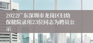 2022广东深圳市龙岗区妇幼保健院录用23位同志为聘员公示