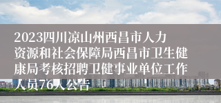 2023四川凉山州西昌市人力资源和社会保障局西昌市卫生健康局考核招聘卫健事业单位工作人员76人公告