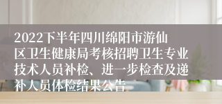 2022下半年四川绵阳市游仙区卫生健康局考核招聘卫生专业技术人员补检、进一步检查及递补人员体检结果公告