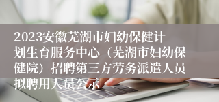 2023安徽芜湖市妇幼保健计划生育服务中心（芜湖市妇幼保健院）招聘第三方劳务派遣人员拟聘用人员公示