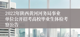 2022年陕西黄河河务局事业单位公开招考高校毕业生体检考察公告