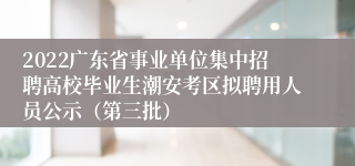 2022广东省事业单位集中招聘高校毕业生潮安考区拟聘用人员公示（第三批）