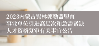 2023内蒙古锡林郭勒盟盟直事业单位引进高层次和急需紧缺人才资格复审有关事宜公告