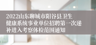 2022山东聊城市阳谷县卫生健康系统事业单位招聘第一次递补进入考察体检范围通知