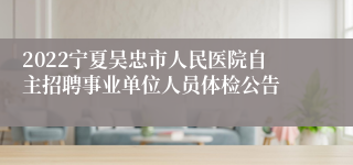 2022宁夏吴忠市人民医院自主招聘事业单位人员体检公告