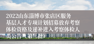 2022山东淄博市张店区服务基层人才专项计划招募放弃考察体检资格及递补进入考察体检人员公告（第三批）