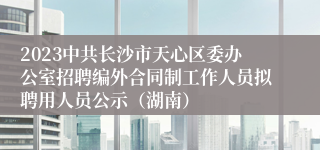 2023中共长沙市天心区委办公室招聘编外合同制工作人员拟聘用人员公示（湖南）