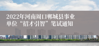 2022年河南周口郸城县事业单位“招才引智”笔试通知