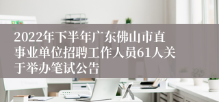 2022年下半年广东佛山市直事业单位招聘工作人员61人关于举办笔试公告