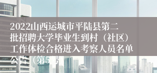 2022山西运城市平陆县第二批招聘大学毕业生到村（社区）工作体检合格进入考察人员名单公告（第5号）