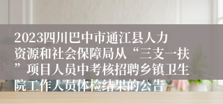 2023四川巴中市通江县人力资源和社会保障局从“三支一扶”项目人员中考核招聘乡镇卫生院工作人员体检结果的公告