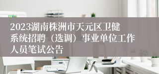 2023湖南株洲市天元区卫健系统招聘（选调）事业单位工作人员笔试公告