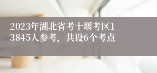 2023年湖北省考十堰考区13845人参考，共设6个考点