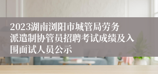 2023湖南浏阳市城管局劳务派遣制协管员招聘考试成绩及入围面试人员公示