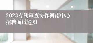 2023专利审查协作河南中心招聘面试通知