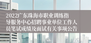 2022广东珠海市职业训练指导服务中心招聘事业单位工作人员笔试成绩及面试有关事项公告