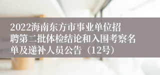 2022海南东方市事业单位招聘第二批体检结论和入围考察名单及递补人员公告（12号）