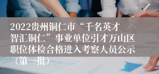 2022贵州铜仁市“千名英才智汇铜仁”事业单位引才万山区职位体检合格进入考察人员公示（第一批）