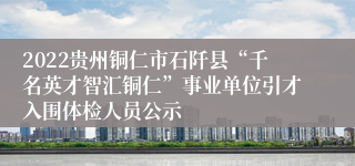 2022贵州铜仁市石阡县“千名英才智汇铜仁”事业单位引才入围体检人员公示