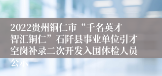 2022贵州铜仁市“千名英才智汇铜仁”石阡县事业单位引才空岗补录二次开发入围体检人员公示