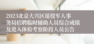 2023北京大兴区退役军人事务局招聘临时辅助人员综合成绩及进入体检考察阶段人员公告