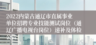 2022内蒙古通辽市直属事业单位招聘专业技能测试岗位（通辽广播电视台岗位）递补及体检公告