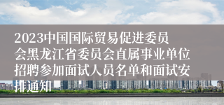 2023中国国际贸易促进委员会黑龙江省委员会直属事业单位招聘参加面试人员名单和面试安排通知