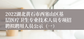 2022湖北黄石市西塞山区基层医疗卫生专业技术人员专项招聘拟聘用人员公示（一）