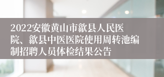 2022安徽黄山市歙县人民医院、歙县中医医院使用周转池编制招聘人员体检结果公告