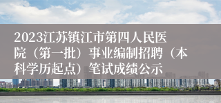 2023江苏镇江市第四人民医院（第一批）事业编制招聘（本科学历起点）笔试成绩公示