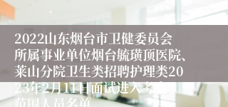 2022山东烟台市卫健委员会所属事业单位烟台毓璜顶医院、莱山分院卫生类招聘护理类2023年2月11日面试进入考察范围人员名单